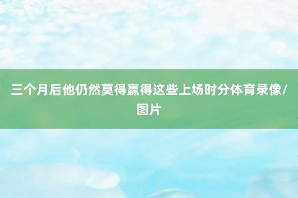三个月后他仍然莫得赢得这些上场时分体育录像/图片