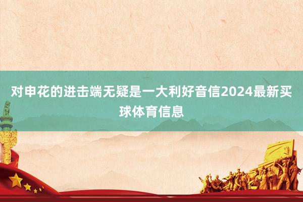 对申花的进击端无疑是一大利好音信2024最新买球体育信息