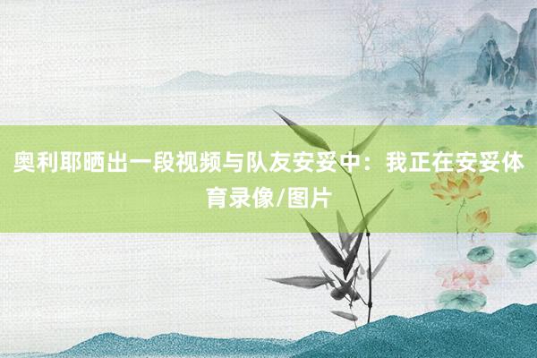 奥利耶晒出一段视频与队友安妥中：我正在安妥体育录像/图片