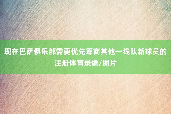 现在巴萨俱乐部需要优先筹商其他一线队新球员的注册体育录像/图片