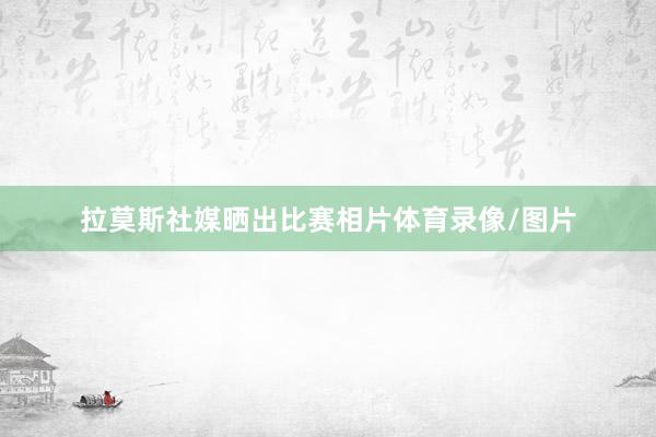 拉莫斯社媒晒出比赛相片体育录像/图片