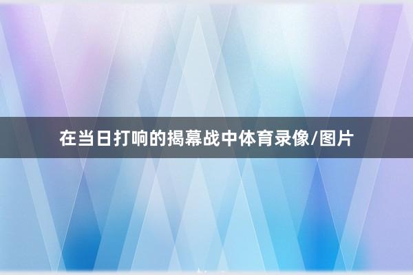 在当日打响的揭幕战中体育录像/图片
