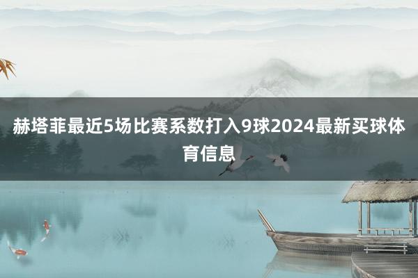 赫塔菲最近5场比赛系数打入9球2024最新买球体育信息