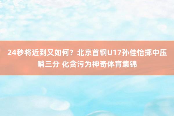 24秒将近到又如何？北京首钢U17孙佳怡掷中压哨三分 化贪污为神奇体育集锦