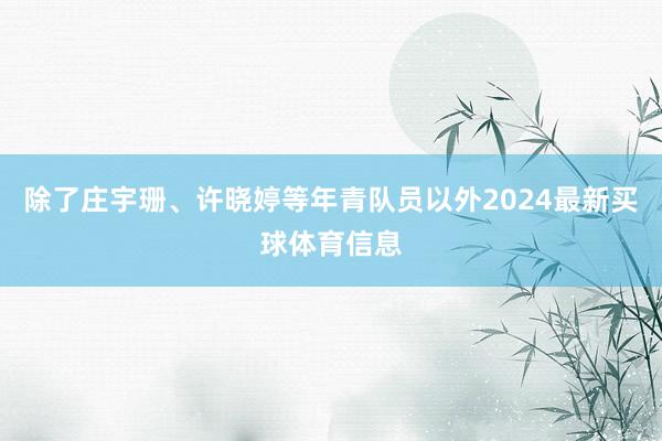 除了庄宇珊、许晓婷等年青队员以外2024最新买球体育信息