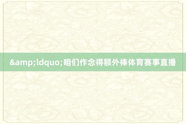 &ldquo;咱们作念得额外棒体育赛事直播