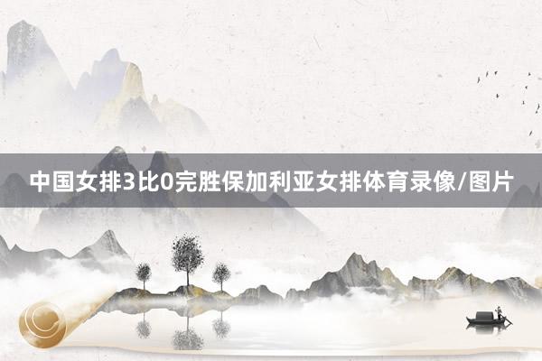 中国女排3比0完胜保加利亚女排体育录像/图片