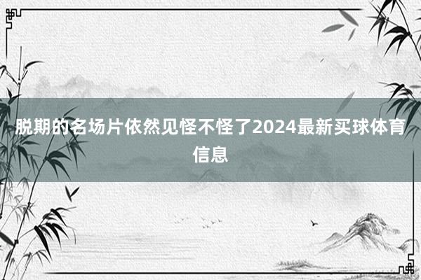 脱期的名场片依然见怪不怪了2024最新买球体育信息