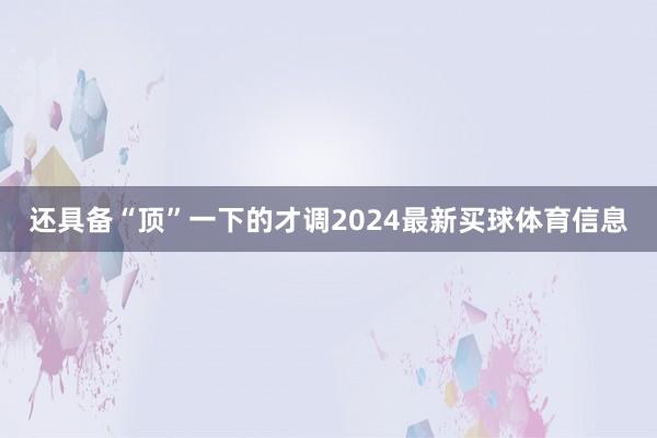 还具备“顶”一下的才调2024最新买球体育信息