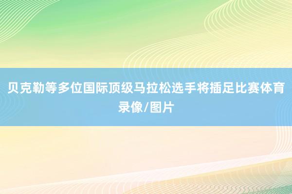 贝克勒等多位国际顶级马拉松选手将插足比赛体育录像/图片