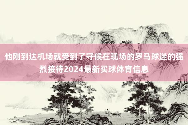他刚到达机场就受到了守候在现场的罗马球迷的强烈接待2024最新买球体育信息