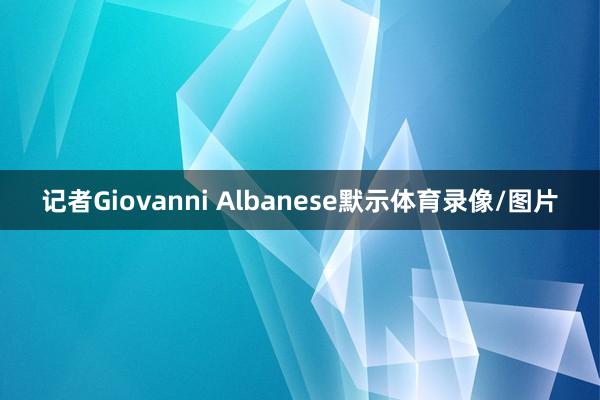 记者Giovanni Albanese默示体育录像/图片