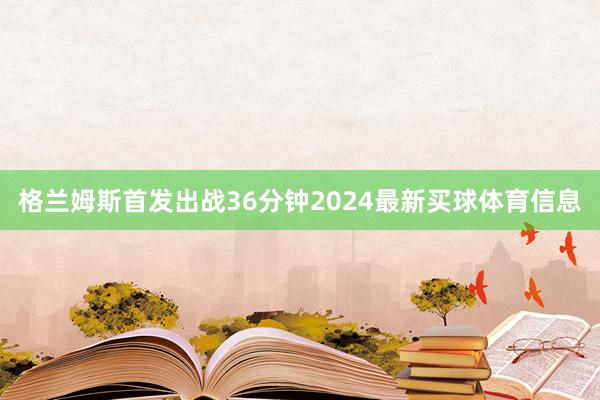 格兰姆斯首发出战36分钟2024最新买球体育信息