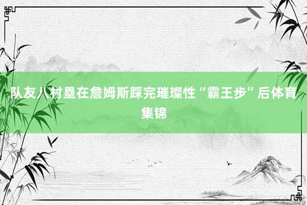 队友八村塁在詹姆斯踩完璀璨性“霸王步”后体育集锦