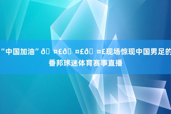 “中国加油”🤣🤣🤣现场惊现中国男足的番邦球迷体育赛事直播