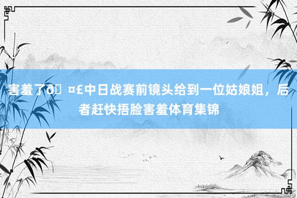 害羞了🤣中日战赛前镜头给到一位姑娘姐，后者赶快捂脸害羞体育集锦