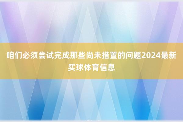 咱们必须尝试完成那些尚未措置的问题2024最新买球体育信息