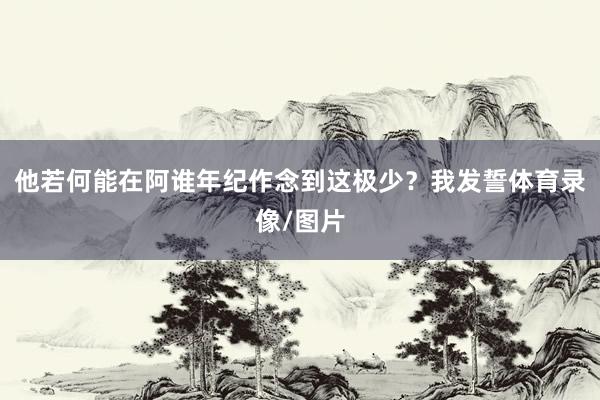 他若何能在阿谁年纪作念到这极少？我发誓体育录像/图片