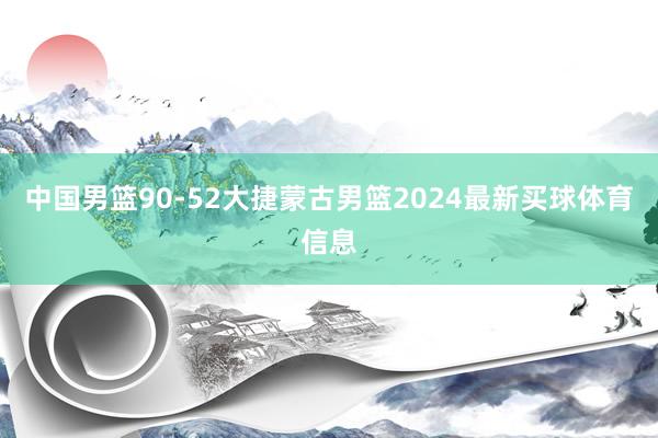 中国男篮90-52大捷蒙古男篮2024最新买球体育信息
