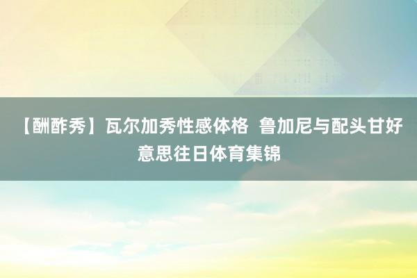 【酬酢秀】瓦尔加秀性感体格  鲁加尼与配头甘好意思往日体育集锦