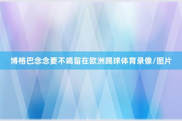 博格巴念念要不竭留在欧洲踢球体育录像/图片