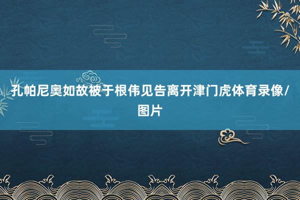 孔帕尼奥如故被于根伟见告离开津门虎体育录像/图片