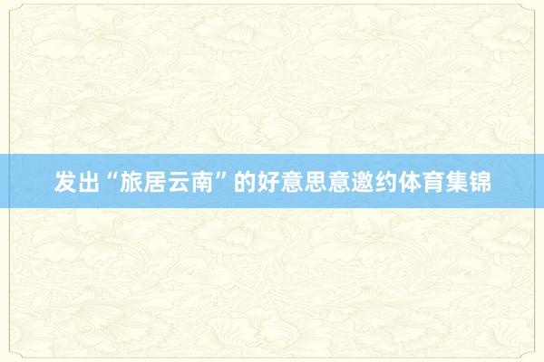 发出“旅居云南”的好意思意邀约体育集锦