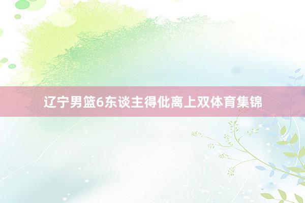 辽宁男篮6东谈主得仳离上双体育集锦