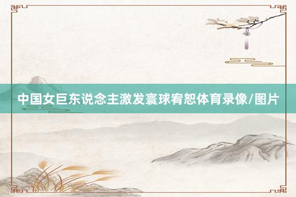 中国女巨东说念主激发寰球宥恕体育录像/图片