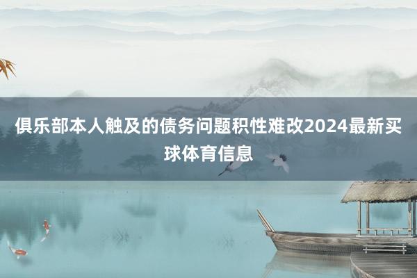 俱乐部本人触及的债务问题积性难改2024最新买球体育信息
