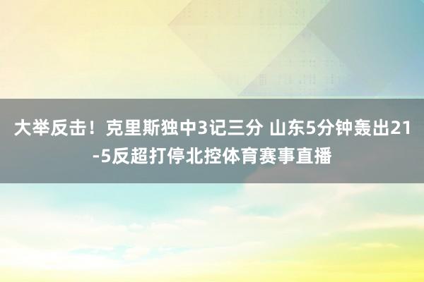大举反击！克里斯独中3记三分 山东5分钟轰出21-5反超打停北控体育赛事直播