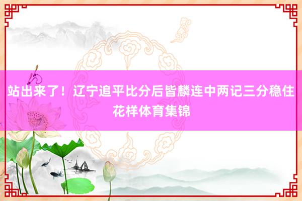 站出来了！辽宁追平比分后皆麟连中两记三分稳住花样体育集锦