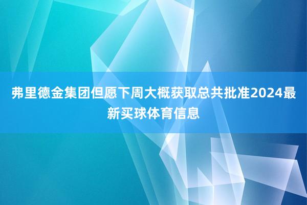 弗里德金集团但愿下周大概获取总共批准2024最新买球体育信息