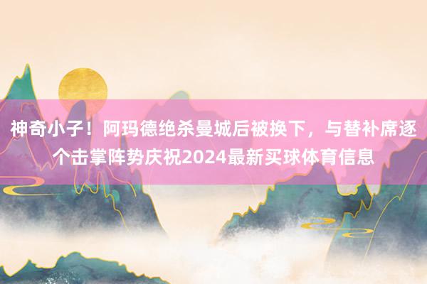 神奇小子！阿玛德绝杀曼城后被换下，与替补席逐个击掌阵势庆祝2024最新买球体育信息