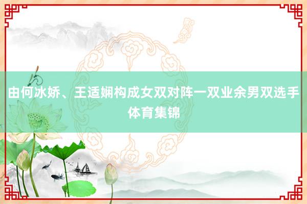 由何冰娇、王适娴构成女双对阵一双业余男双选手体育集锦