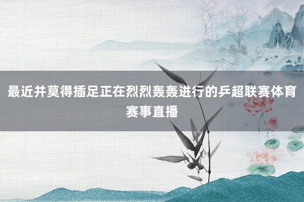 最近并莫得插足正在烈烈轰轰进行的乒超联赛体育赛事直播
