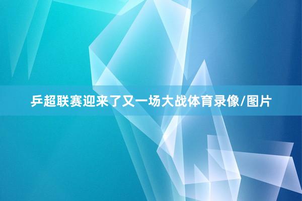 乒超联赛迎来了又一场大战体育录像/图片