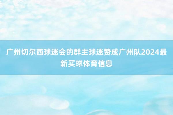 广州切尔西球迷会的群主球迷赞成广州队2024最新买球体育信息