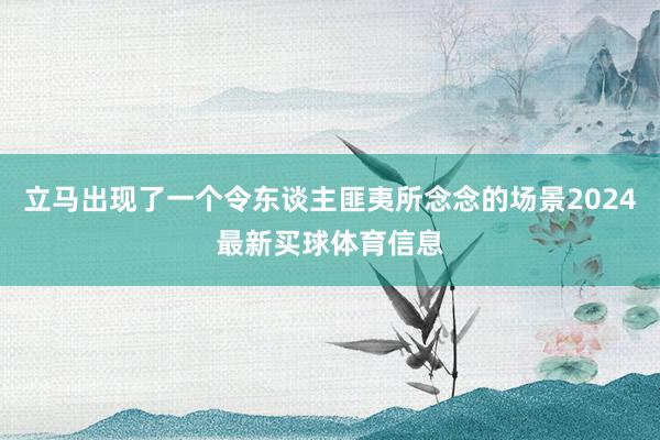 立马出现了一个令东谈主匪夷所念念的场景2024最新买球体育信息