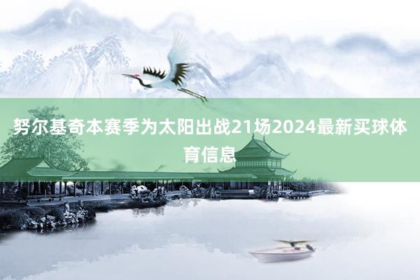 努尔基奇本赛季为太阳出战21场2024最新买球体育信息