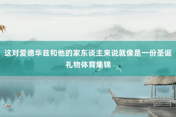 这对爱德华兹和他的家东谈主来说就像是一份圣诞礼物体育集锦