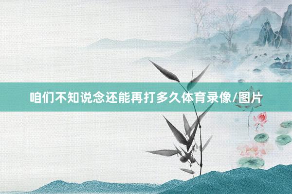 咱们不知说念还能再打多久体育录像/图片