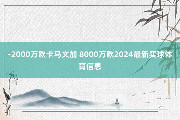-2000万欧卡马文加 8000万欧2024最新买球体育信息