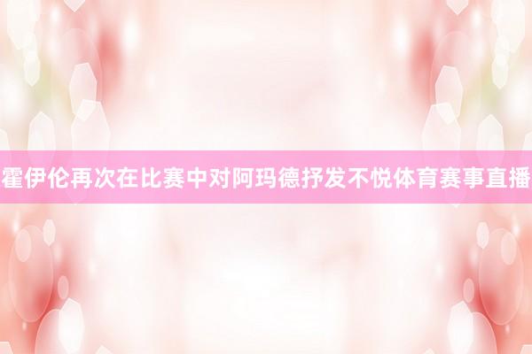 霍伊伦再次在比赛中对阿玛德抒发不悦体育赛事直播