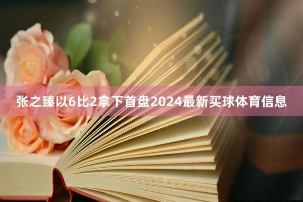 张之臻以6比2拿下首盘2024最新买球体育信息