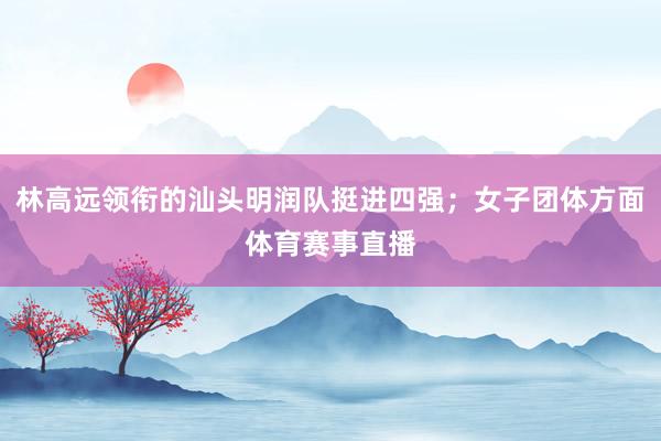 林高远领衔的汕头明润队挺进四强；女子团体方面体育赛事直播