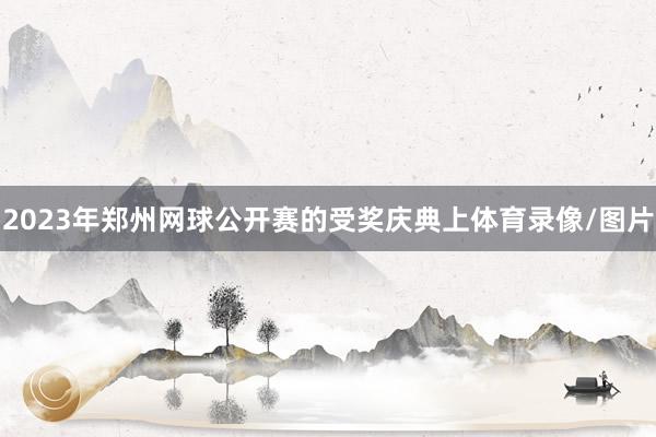 2023年郑州网球公开赛的受奖庆典上体育录像/图片