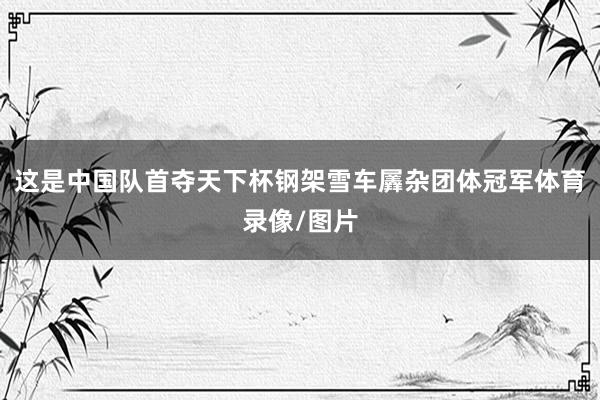 这是中国队首夺天下杯钢架雪车羼杂团体冠军体育录像/图片