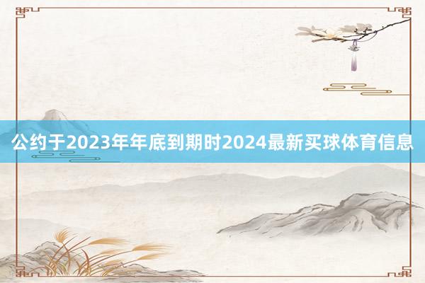 公约于2023年年底到期时2024最新买球体育信息