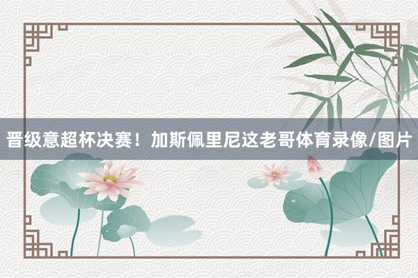 晋级意超杯决赛！加斯佩里尼这老哥体育录像/图片